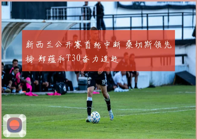 新西兰公开赛首轮中断 桑切斯领先榜 郑蕴和T30奋力追赶