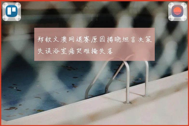 郑钦文澳网退赛原因揭晓坦言决策失误浴室痛哭难掩失落