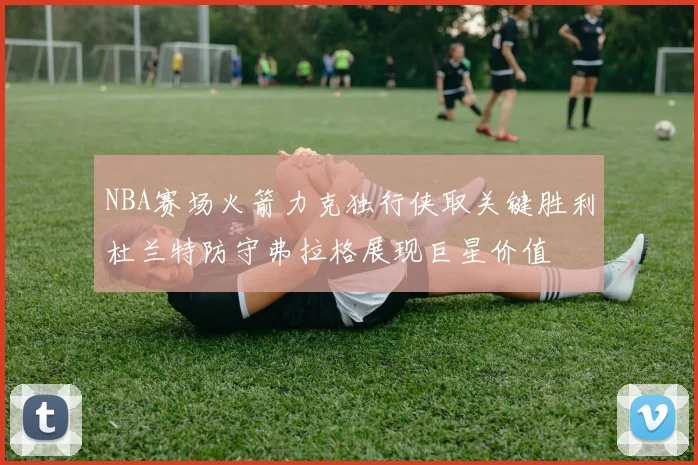 NBA赛场火箭力克独行侠取关键胜利杜兰特防守弗拉格展现巨星价值