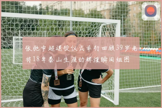 张弛中超退役仪式举行回顾39岁老将18年泰山生涯的辉煌瞬间组图