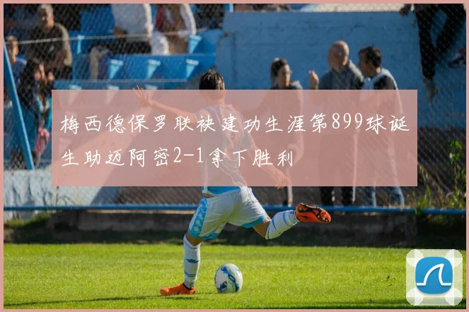 梅西德保罗联袂建功生涯第899球诞生助迈阿密2-1拿下胜利