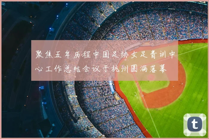 聚焦五年历程中国足协女足青训中心工作总结会议于杭州圆满落幕