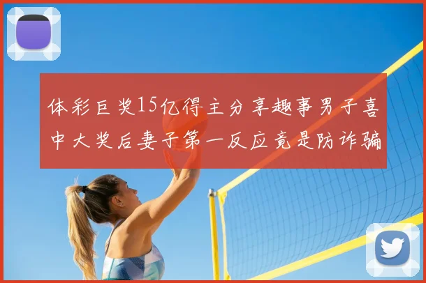 体彩巨奖15亿得主分享趣事男子喜中大奖后妻子第一反应竟是防诈骗