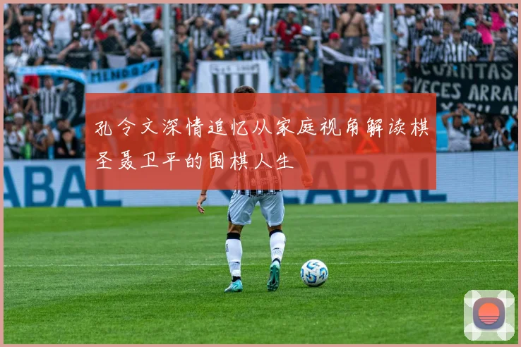 孔令文深情追忆从家庭视角解读棋圣聂卫平的围棋人生