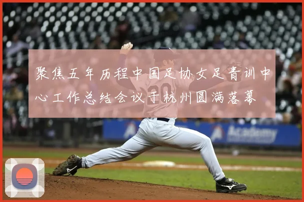 聚焦五年历程中国足协女足青训中心工作总结会议于杭州圆满落幕