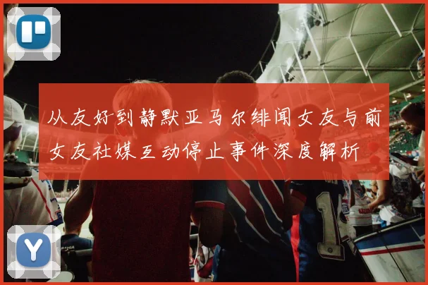 从友好到静默亚马尔绯闻女友与前女友社媒互动停止事件深度解析