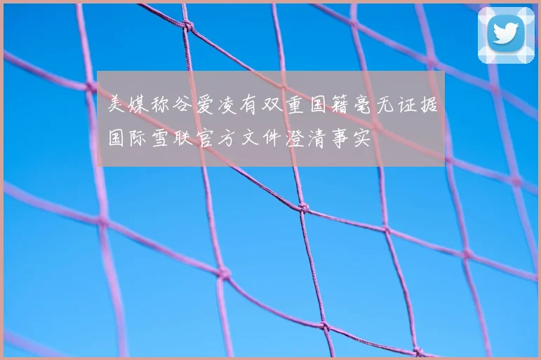 美媒称谷爱凌有双重国籍毫无证据国际雪联官方文件澄清事实