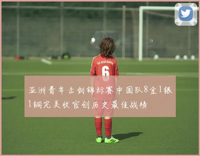 亚洲青年击剑锦标赛中国队8金1银1铜完美收官创历史最佳战绩