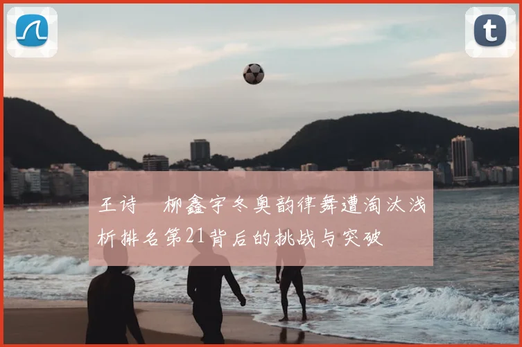 王诗玥柳鑫宇冬奥韵律舞遭淘汰浅析排名第21背后的挑战与突破