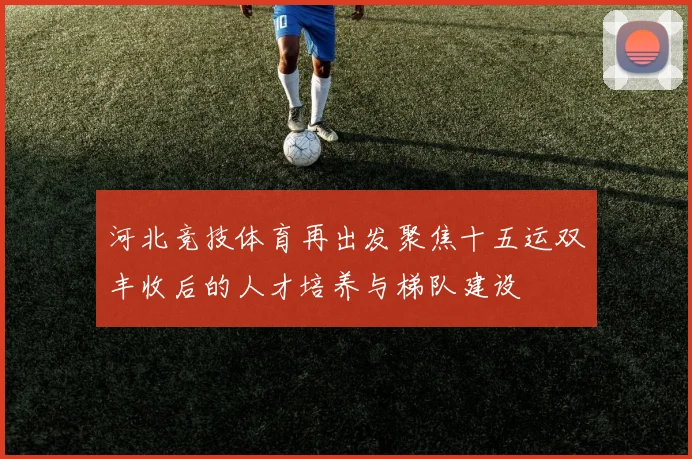 河北竞技体育再出发聚焦十五运双丰收后的人才培养与梯队建设