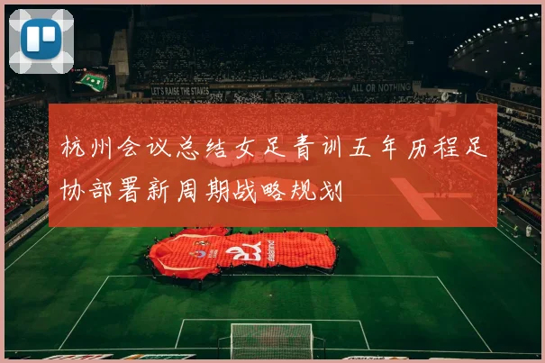 杭州会议总结女足青训五年历程足协部署新周期战略规划