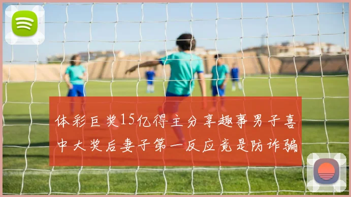 体彩巨奖15亿得主分享趣事男子喜中大奖后妻子第一反应竟是防诈骗