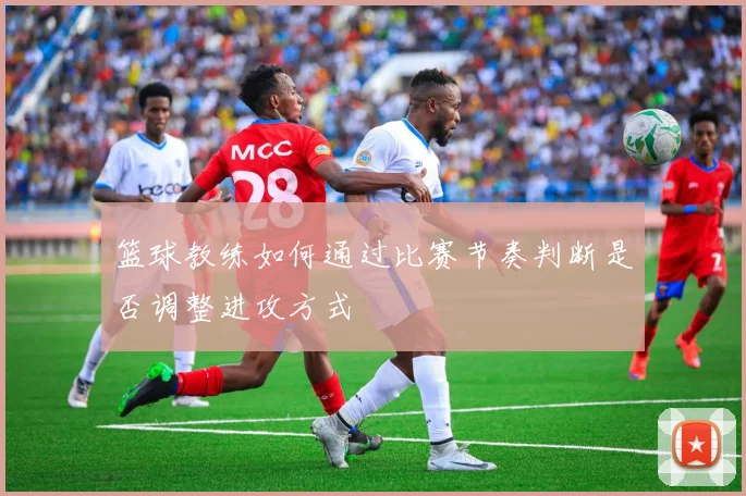 篮球教练如何通过比赛节奏判断是否调整进攻方式