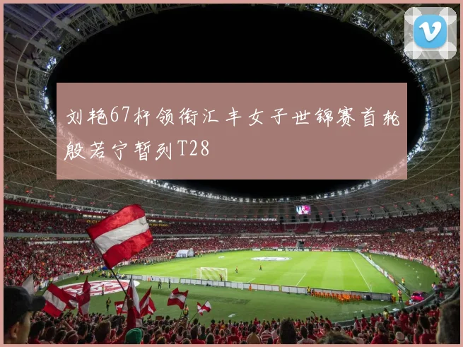 刘艳67杆领衔汇丰女子世锦赛首轮殷若宁暂列T28