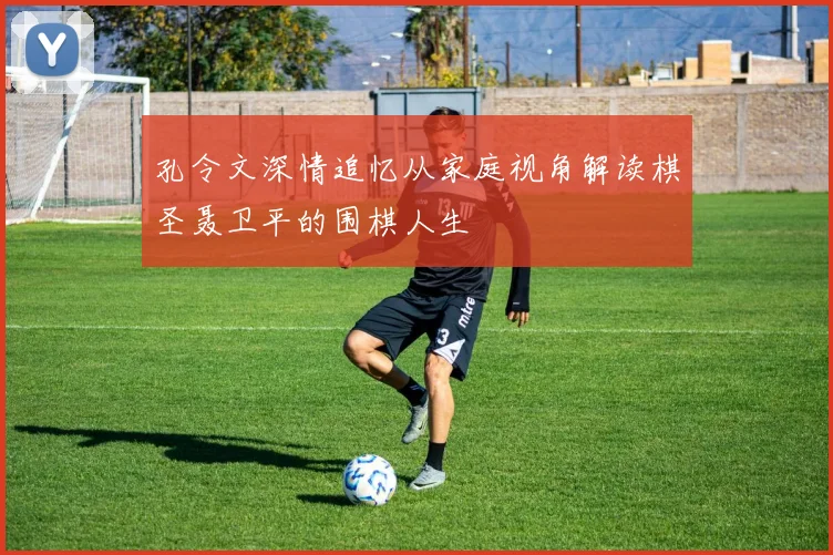 孔令文深情追忆从家庭视角解读棋圣聂卫平的围棋人生